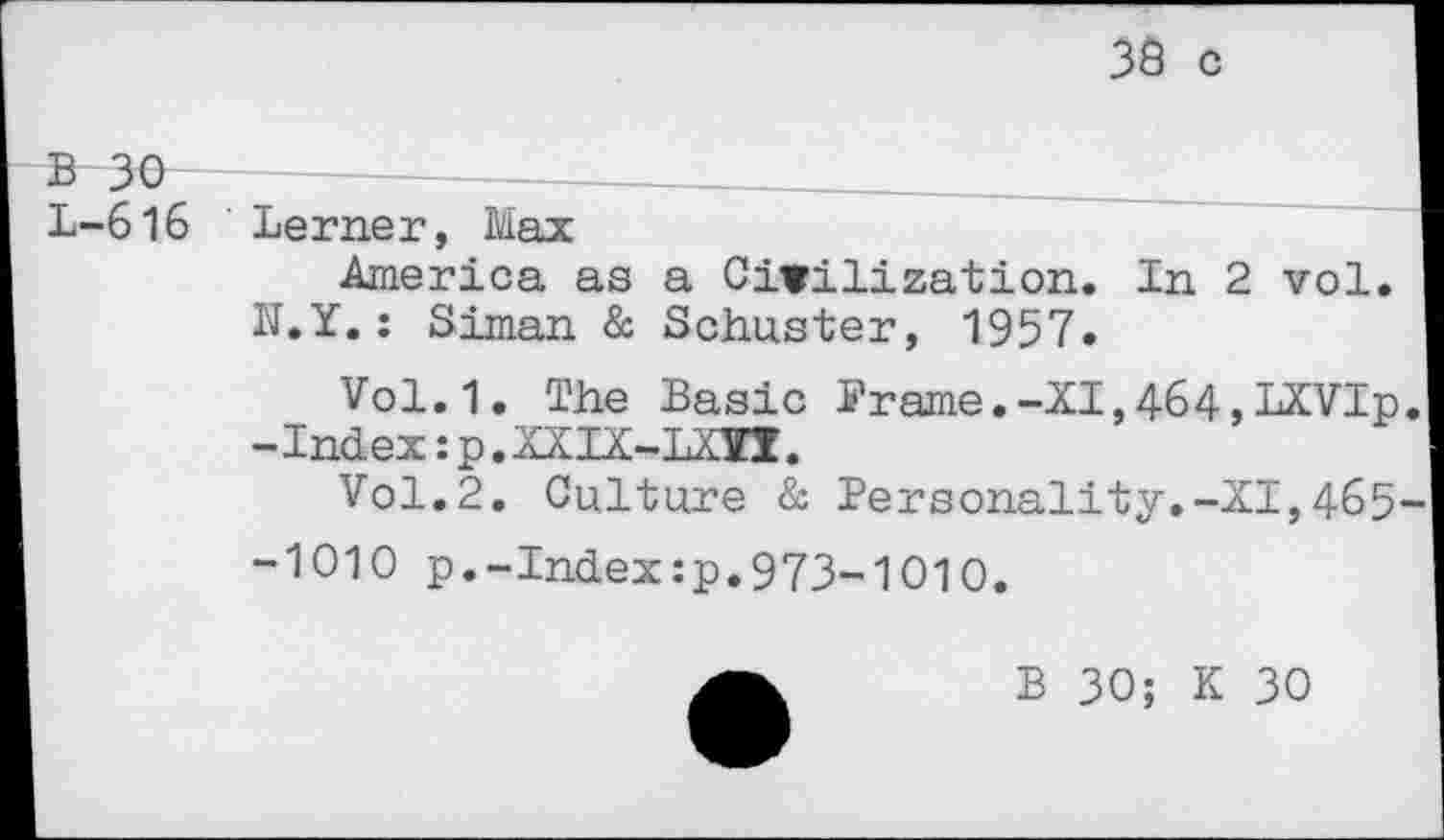 ﻿3Ô c
B 30	_________
L-616 ' Lerner, Max
America as a Civilization. In 2 vol.
N.Y.: Siman & Schuster, 1957.
Vol.1. The Basic Prame.-XI,464,LXVIp. -Index :p.XXIX-LXÏI.
Vol.2. Culture &■ Personality.-XI,465-
-1010 p.-Index:p.973-1010.
B 30; K 30